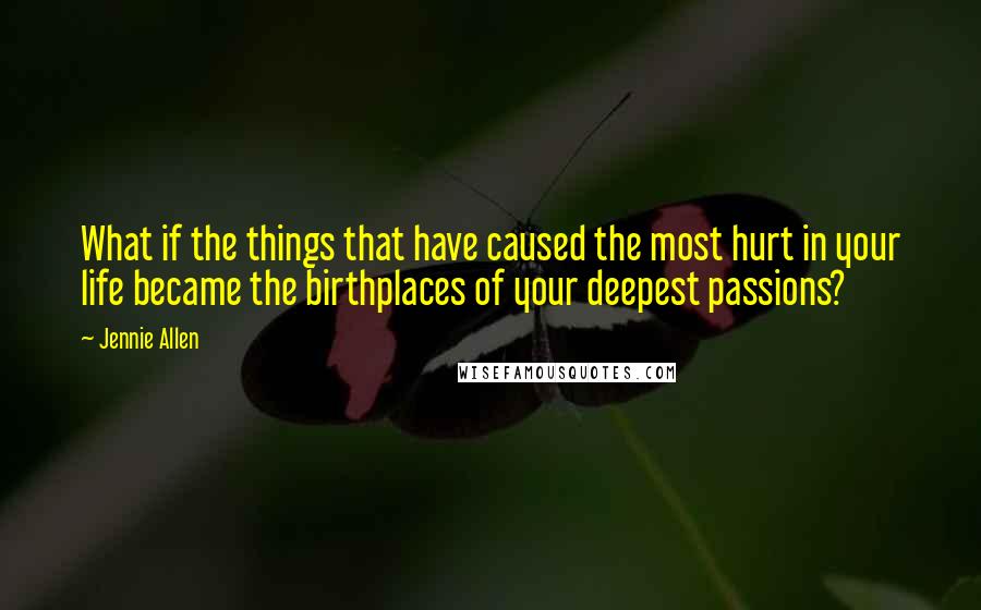 Jennie Allen Quotes: What if the things that have caused the most hurt in your life became the birthplaces of your deepest passions?