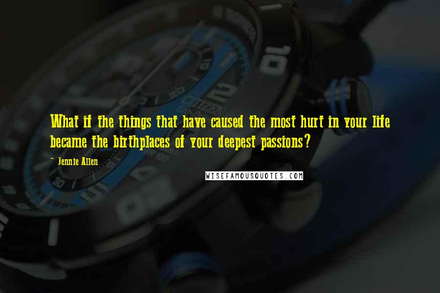 Jennie Allen Quotes: What if the things that have caused the most hurt in your life became the birthplaces of your deepest passions?