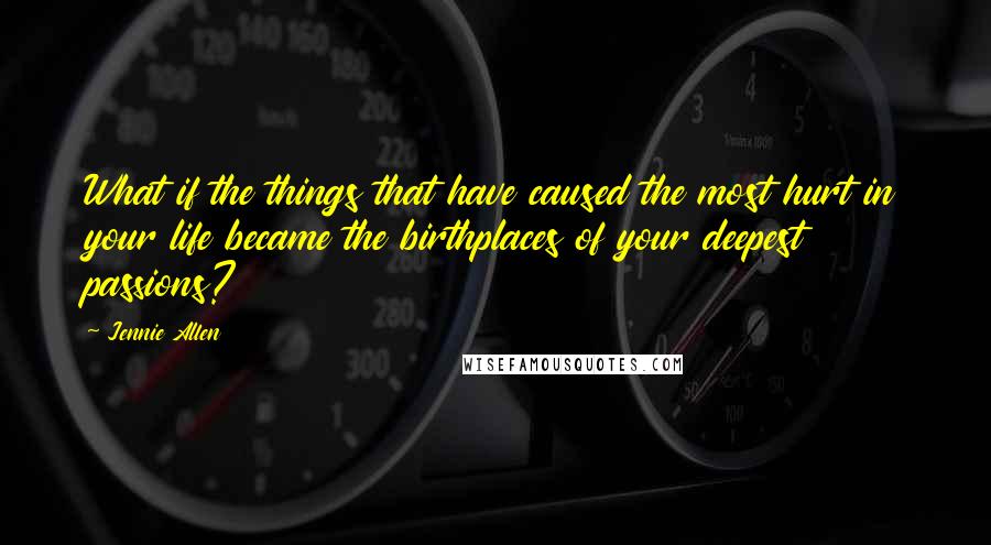 Jennie Allen Quotes: What if the things that have caused the most hurt in your life became the birthplaces of your deepest passions?