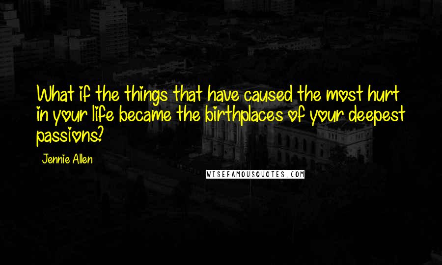 Jennie Allen Quotes: What if the things that have caused the most hurt in your life became the birthplaces of your deepest passions?