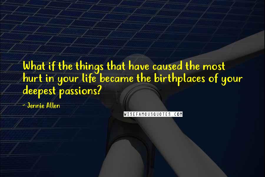 Jennie Allen Quotes: What if the things that have caused the most hurt in your life became the birthplaces of your deepest passions?