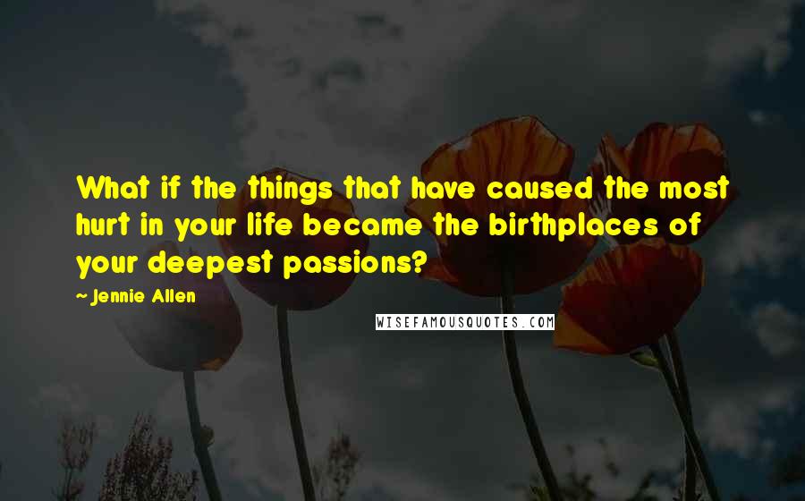 Jennie Allen Quotes: What if the things that have caused the most hurt in your life became the birthplaces of your deepest passions?