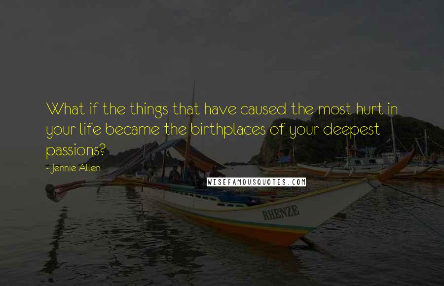 Jennie Allen Quotes: What if the things that have caused the most hurt in your life became the birthplaces of your deepest passions?