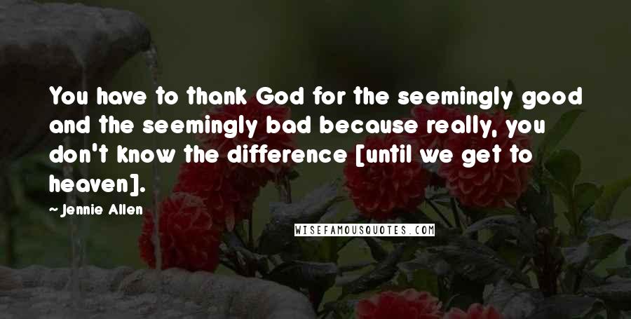 Jennie Allen Quotes: You have to thank God for the seemingly good and the seemingly bad because really, you don't know the difference [until we get to heaven].
