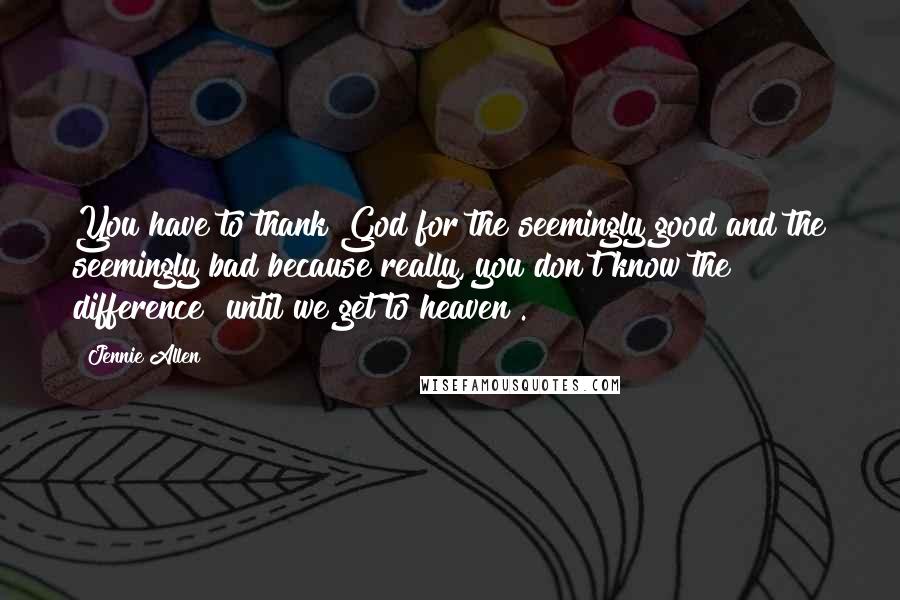Jennie Allen Quotes: You have to thank God for the seemingly good and the seemingly bad because really, you don't know the difference [until we get to heaven].