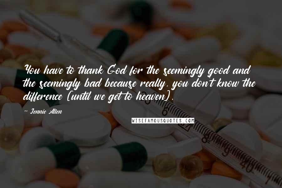 Jennie Allen Quotes: You have to thank God for the seemingly good and the seemingly bad because really, you don't know the difference [until we get to heaven].