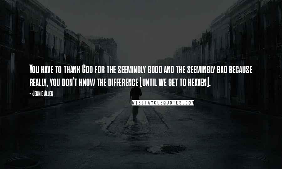 Jennie Allen Quotes: You have to thank God for the seemingly good and the seemingly bad because really, you don't know the difference [until we get to heaven].