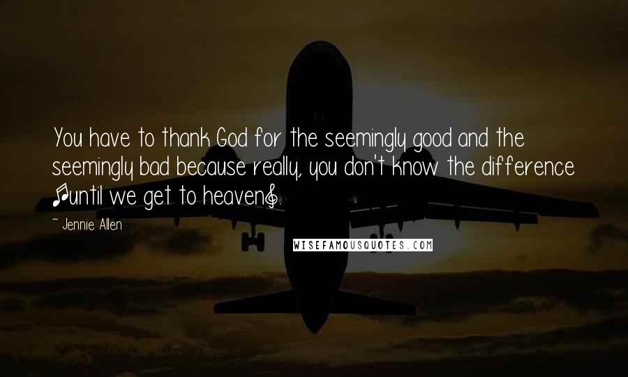 Jennie Allen Quotes: You have to thank God for the seemingly good and the seemingly bad because really, you don't know the difference [until we get to heaven].