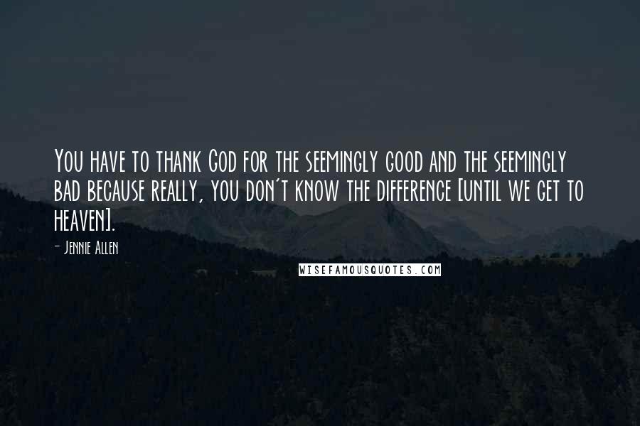 Jennie Allen Quotes: You have to thank God for the seemingly good and the seemingly bad because really, you don't know the difference [until we get to heaven].
