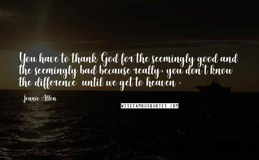 Jennie Allen Quotes: You have to thank God for the seemingly good and the seemingly bad because really, you don't know the difference [until we get to heaven].