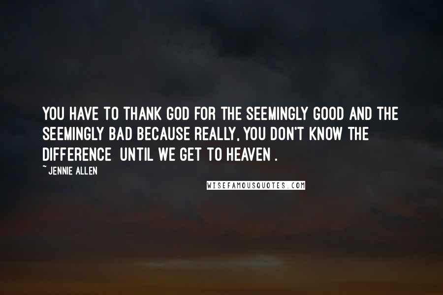 Jennie Allen Quotes: You have to thank God for the seemingly good and the seemingly bad because really, you don't know the difference [until we get to heaven].
