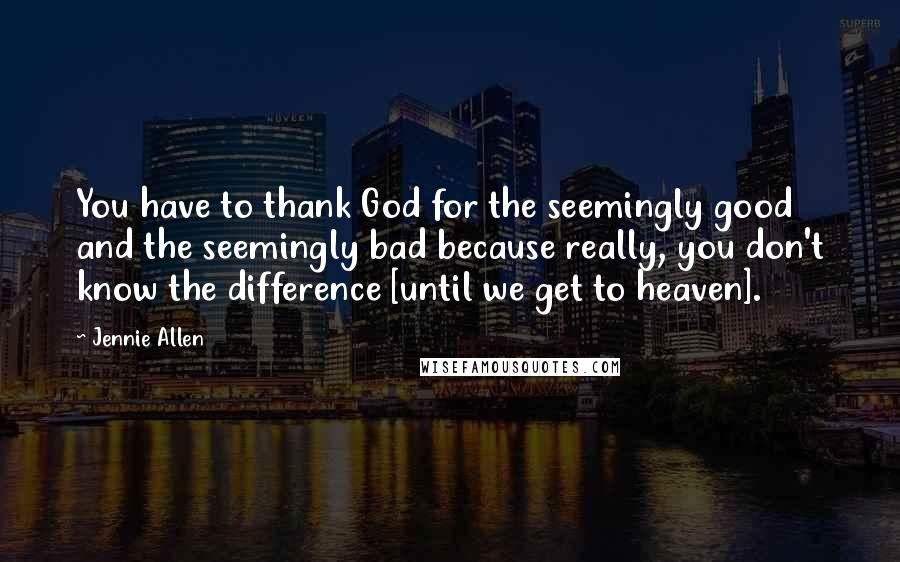 Jennie Allen Quotes: You have to thank God for the seemingly good and the seemingly bad because really, you don't know the difference [until we get to heaven].