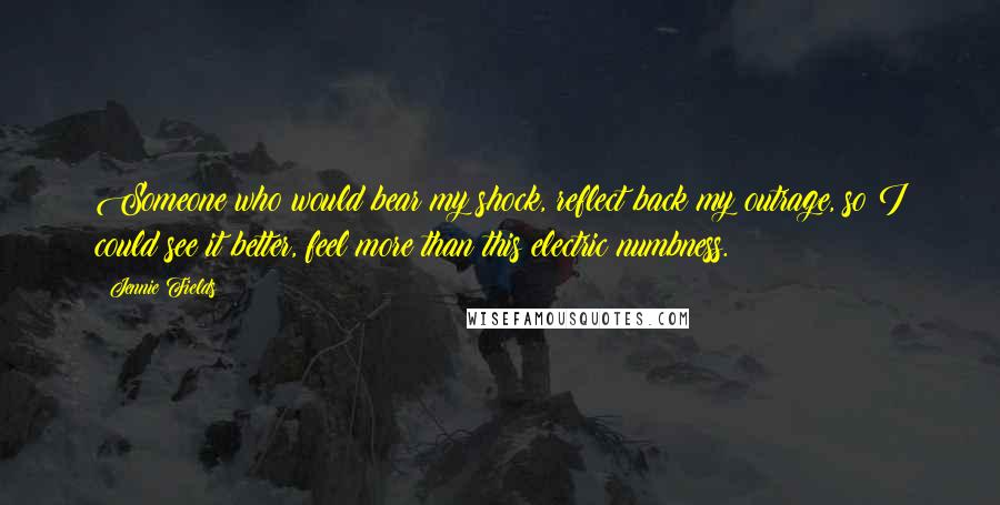 Jennie Fields Quotes: Someone who would bear my shock, reflect back my outrage, so I could see it better, feel more than this electric numbness.