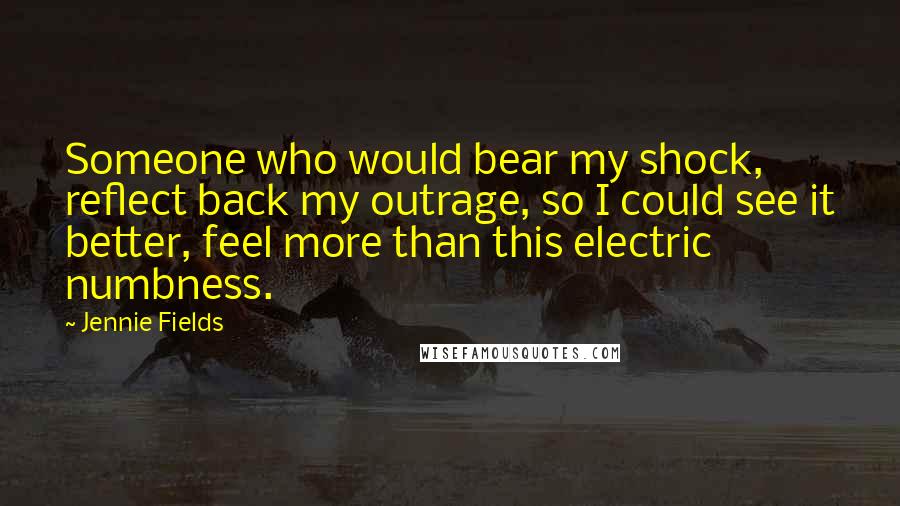 Jennie Fields Quotes: Someone who would bear my shock, reflect back my outrage, so I could see it better, feel more than this electric numbness.