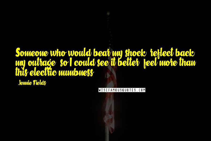 Jennie Fields Quotes: Someone who would bear my shock, reflect back my outrage, so I could see it better, feel more than this electric numbness.