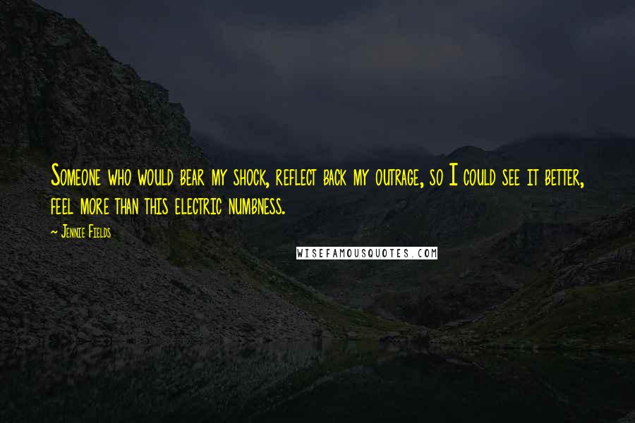 Jennie Fields Quotes: Someone who would bear my shock, reflect back my outrage, so I could see it better, feel more than this electric numbness.