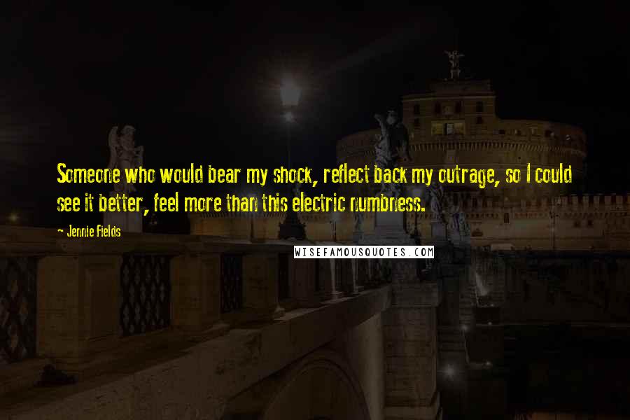 Jennie Fields Quotes: Someone who would bear my shock, reflect back my outrage, so I could see it better, feel more than this electric numbness.