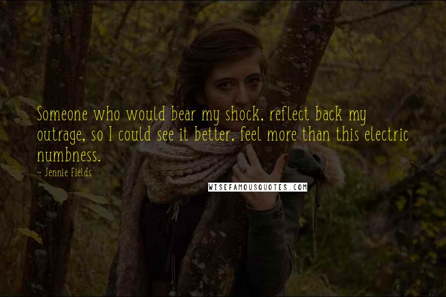 Jennie Fields Quotes: Someone who would bear my shock, reflect back my outrage, so I could see it better, feel more than this electric numbness.