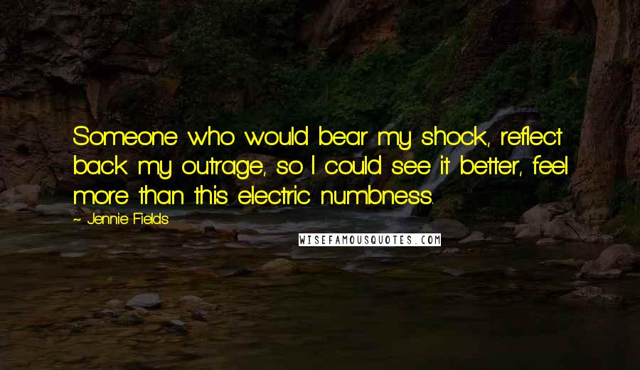 Jennie Fields Quotes: Someone who would bear my shock, reflect back my outrage, so I could see it better, feel more than this electric numbness.