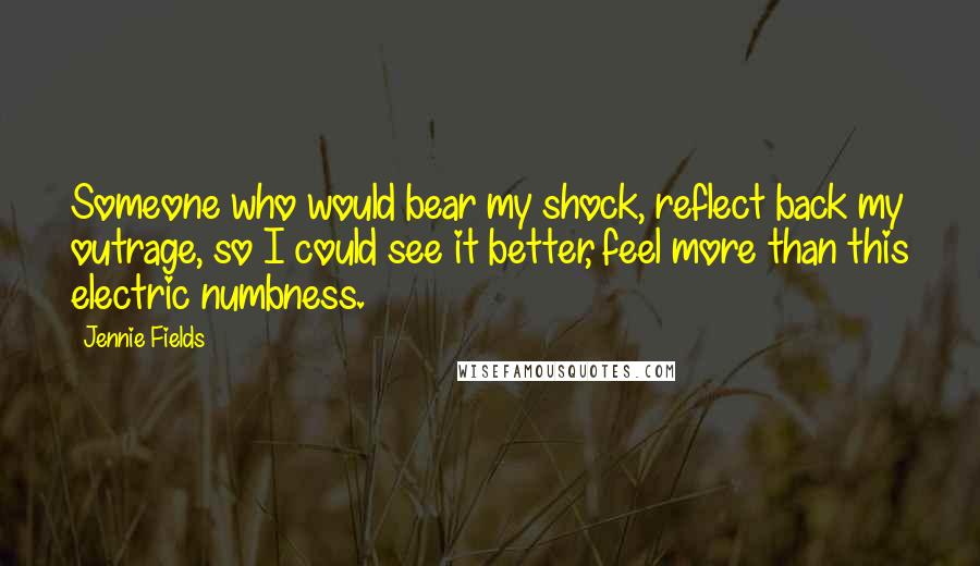 Jennie Fields Quotes: Someone who would bear my shock, reflect back my outrage, so I could see it better, feel more than this electric numbness.