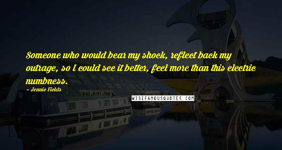 Jennie Fields Quotes: Someone who would bear my shock, reflect back my outrage, so I could see it better, feel more than this electric numbness.