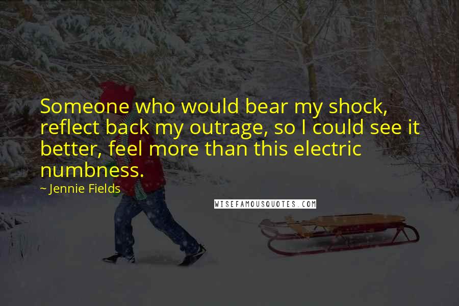 Jennie Fields Quotes: Someone who would bear my shock, reflect back my outrage, so I could see it better, feel more than this electric numbness.