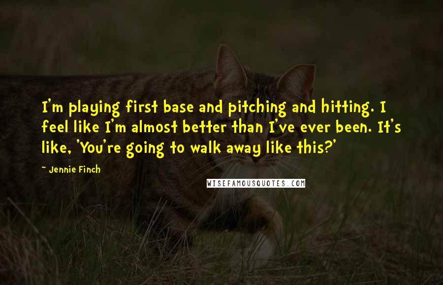 Jennie Finch Quotes: I'm playing first base and pitching and hitting. I feel like I'm almost better than I've ever been. It's like, 'You're going to walk away like this?'