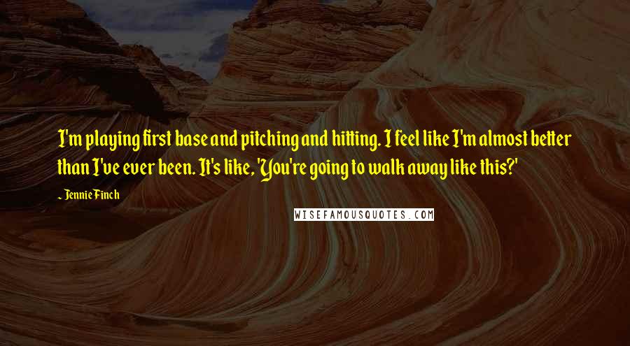 Jennie Finch Quotes: I'm playing first base and pitching and hitting. I feel like I'm almost better than I've ever been. It's like, 'You're going to walk away like this?'