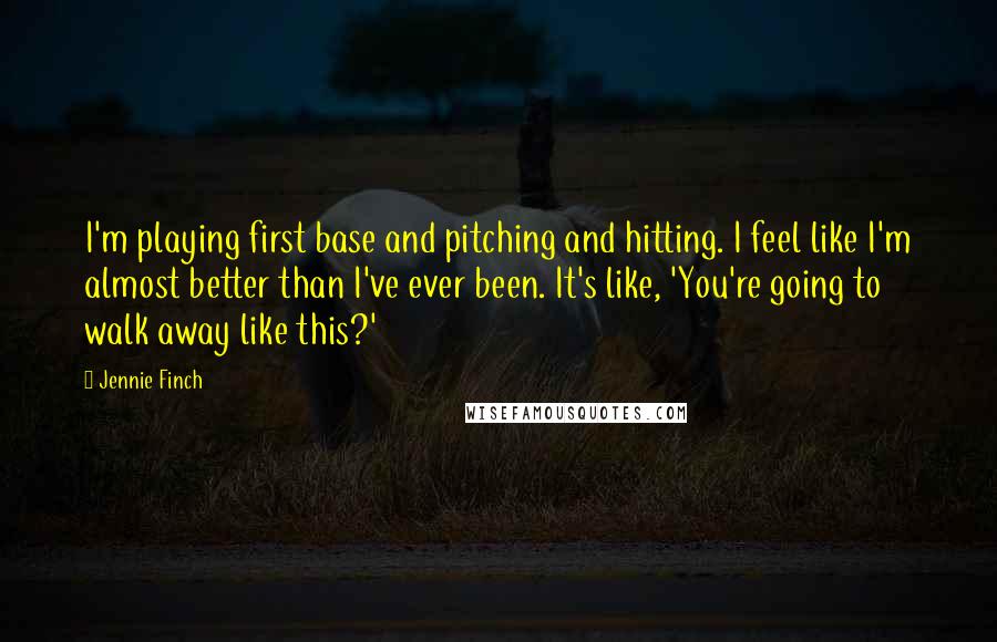 Jennie Finch Quotes: I'm playing first base and pitching and hitting. I feel like I'm almost better than I've ever been. It's like, 'You're going to walk away like this?'