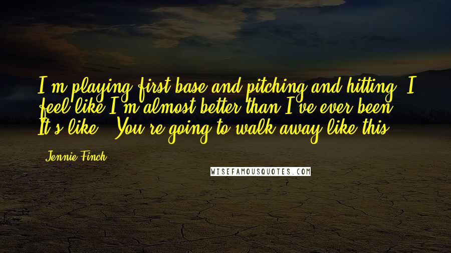 Jennie Finch Quotes: I'm playing first base and pitching and hitting. I feel like I'm almost better than I've ever been. It's like, 'You're going to walk away like this?'