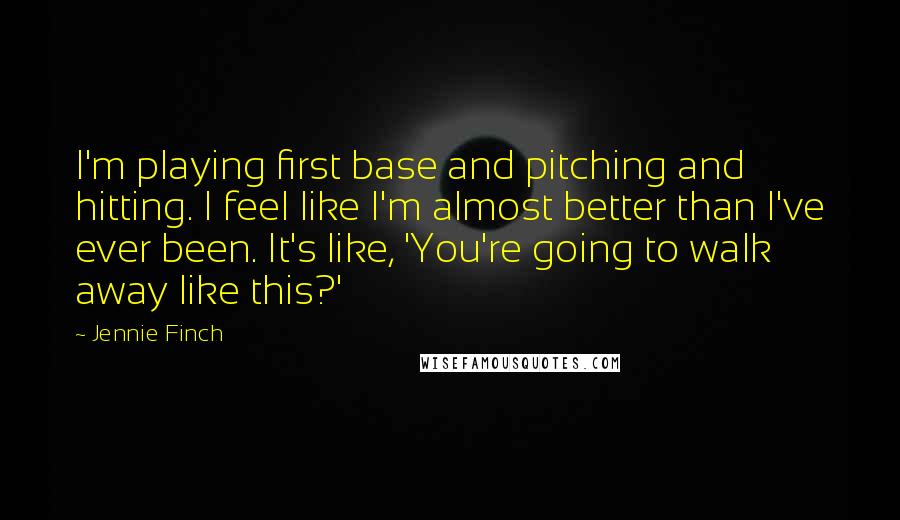 Jennie Finch Quotes: I'm playing first base and pitching and hitting. I feel like I'm almost better than I've ever been. It's like, 'You're going to walk away like this?'