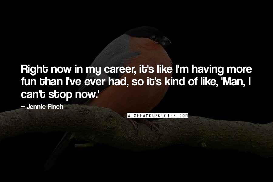 Jennie Finch Quotes: Right now in my career, it's like I'm having more fun than I've ever had, so it's kind of like, 'Man, I can't stop now.'