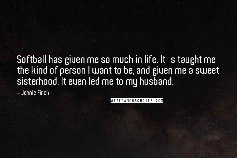 Jennie Finch Quotes: Softball has given me so much in life. It's taught me the kind of person I want to be, and given me a sweet sisterhood. It even led me to my husband.