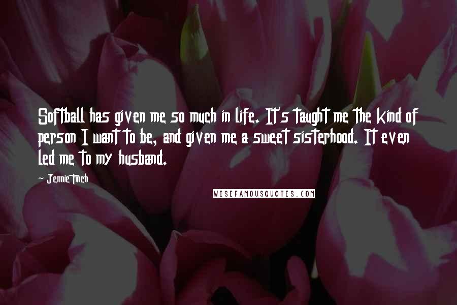 Jennie Finch Quotes: Softball has given me so much in life. It's taught me the kind of person I want to be, and given me a sweet sisterhood. It even led me to my husband.