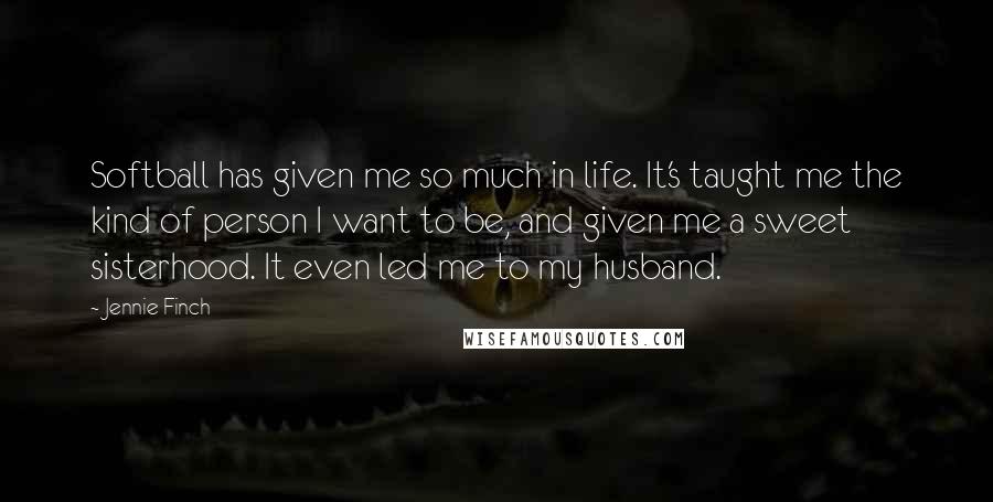 Jennie Finch Quotes: Softball has given me so much in life. It's taught me the kind of person I want to be, and given me a sweet sisterhood. It even led me to my husband.