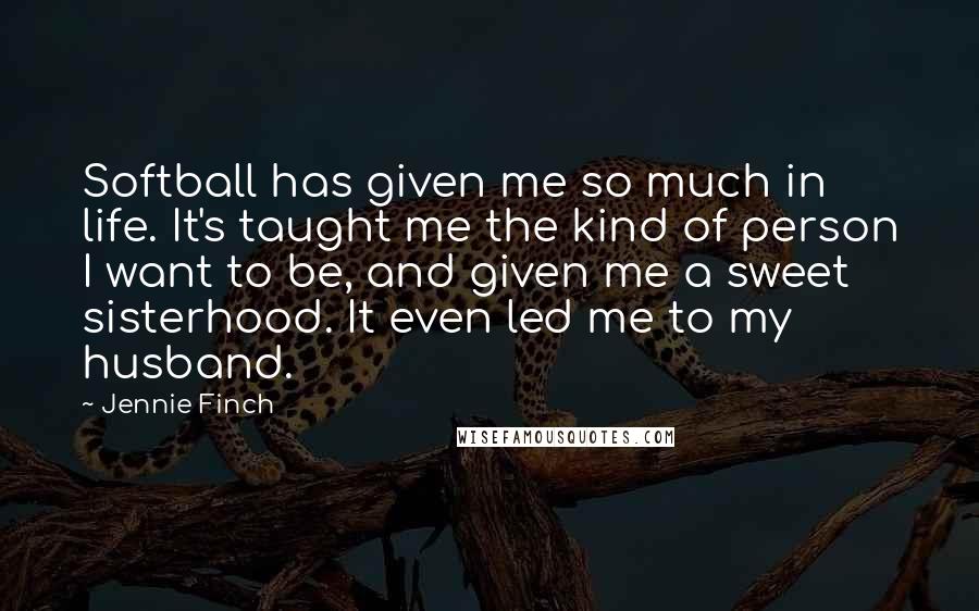 Jennie Finch Quotes: Softball has given me so much in life. It's taught me the kind of person I want to be, and given me a sweet sisterhood. It even led me to my husband.