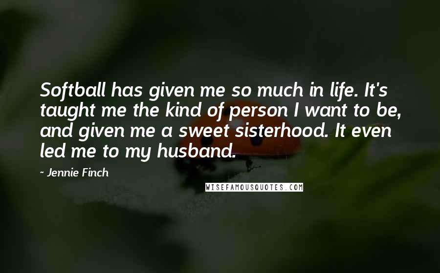 Jennie Finch Quotes: Softball has given me so much in life. It's taught me the kind of person I want to be, and given me a sweet sisterhood. It even led me to my husband.