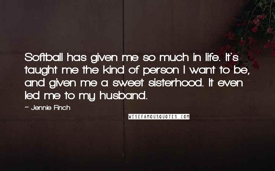 Jennie Finch Quotes: Softball has given me so much in life. It's taught me the kind of person I want to be, and given me a sweet sisterhood. It even led me to my husband.