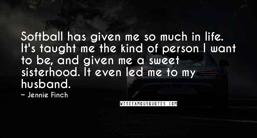 Jennie Finch Quotes: Softball has given me so much in life. It's taught me the kind of person I want to be, and given me a sweet sisterhood. It even led me to my husband.