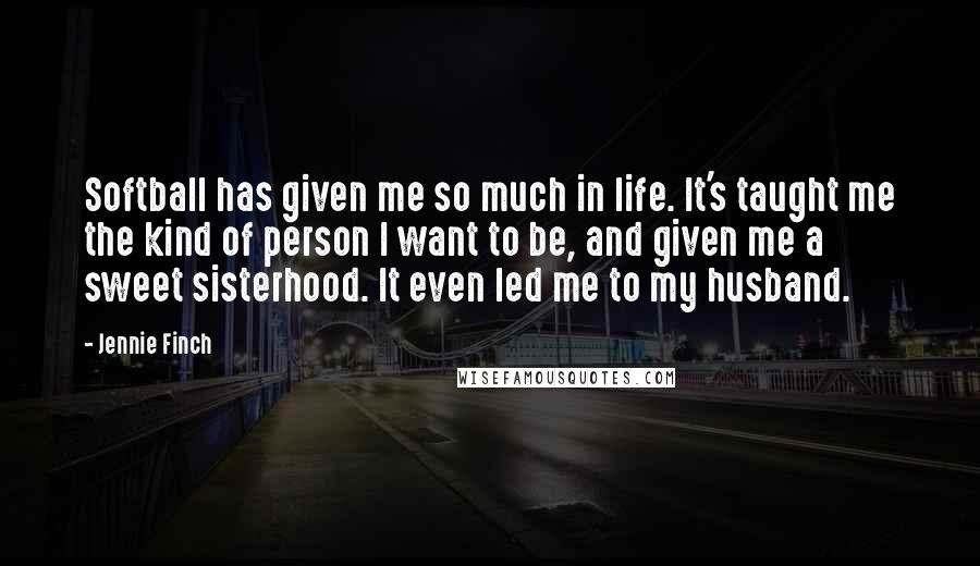 Jennie Finch Quotes: Softball has given me so much in life. It's taught me the kind of person I want to be, and given me a sweet sisterhood. It even led me to my husband.