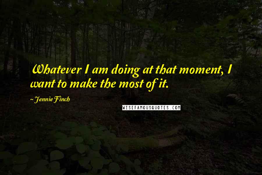 Jennie Finch Quotes: Whatever I am doing at that moment, I want to make the most of it.