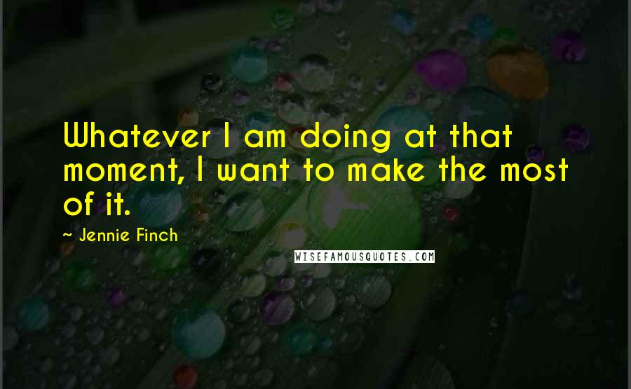 Jennie Finch Quotes: Whatever I am doing at that moment, I want to make the most of it.