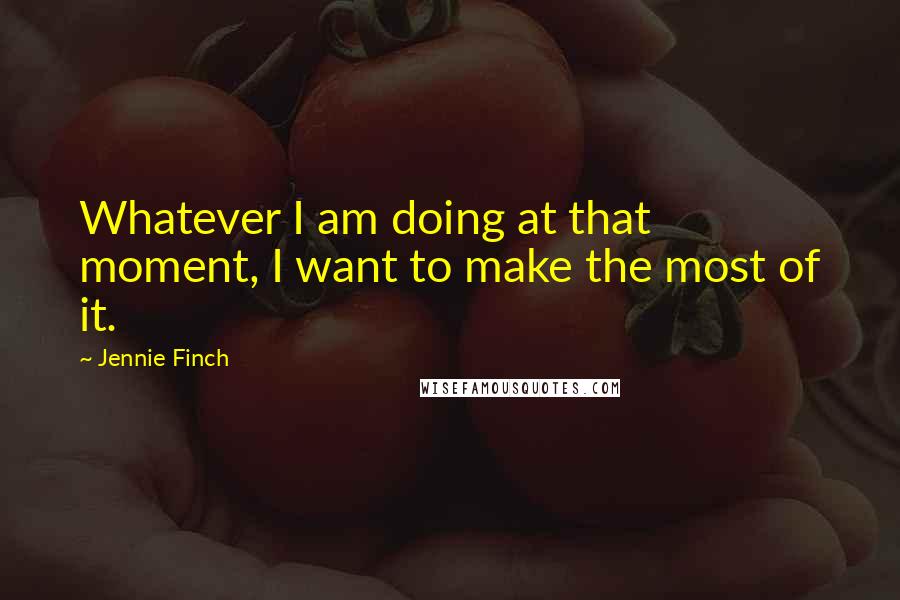 Jennie Finch Quotes: Whatever I am doing at that moment, I want to make the most of it.
