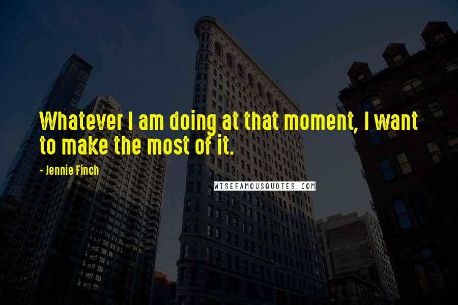 Jennie Finch Quotes: Whatever I am doing at that moment, I want to make the most of it.