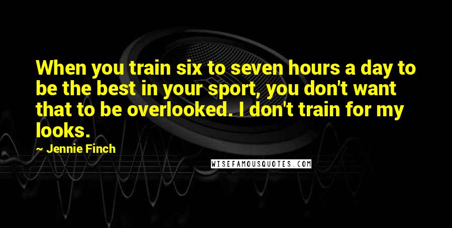 Jennie Finch Quotes: When you train six to seven hours a day to be the best in your sport, you don't want that to be overlooked. I don't train for my looks.