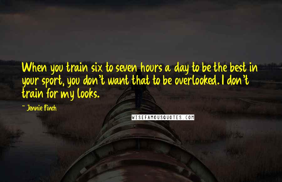 Jennie Finch Quotes: When you train six to seven hours a day to be the best in your sport, you don't want that to be overlooked. I don't train for my looks.