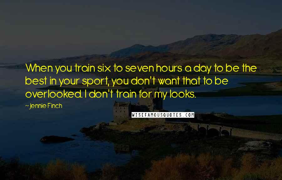 Jennie Finch Quotes: When you train six to seven hours a day to be the best in your sport, you don't want that to be overlooked. I don't train for my looks.