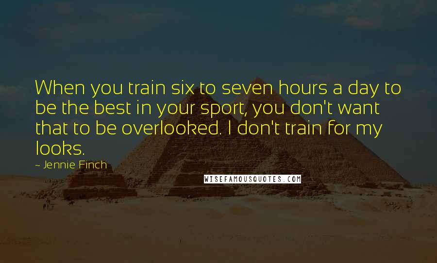 Jennie Finch Quotes: When you train six to seven hours a day to be the best in your sport, you don't want that to be overlooked. I don't train for my looks.