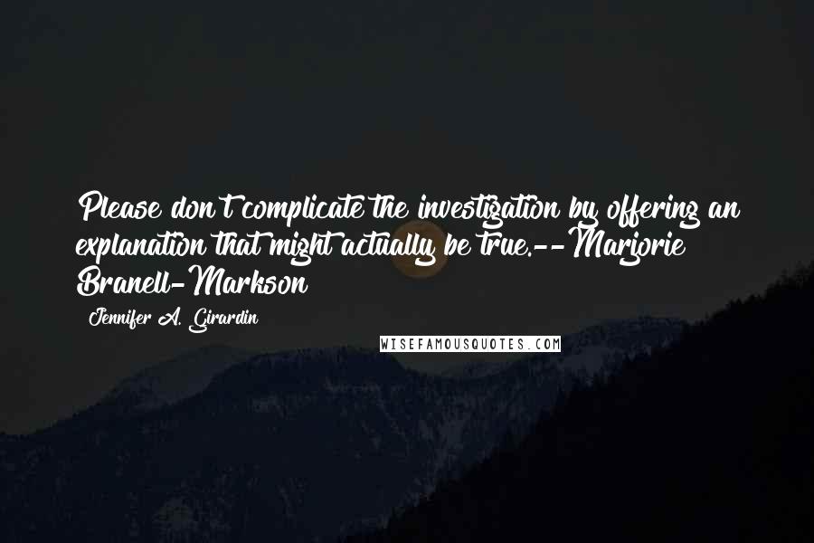 Jennifer A. Girardin Quotes: Please don't complicate the investigation by offering an explanation that might actually be true.--Marjorie Branell-Markson