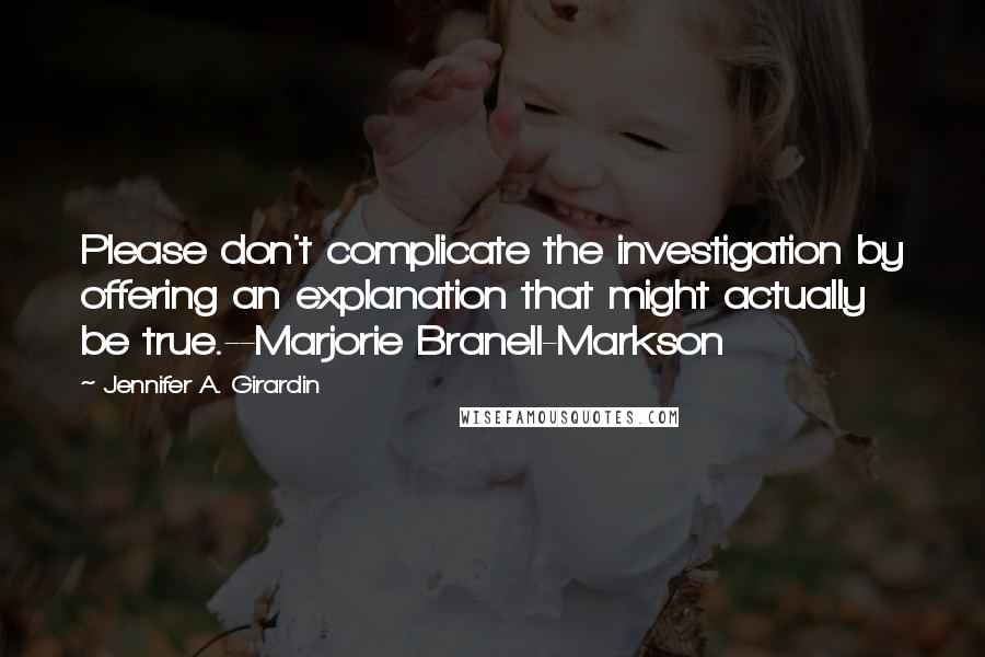 Jennifer A. Girardin Quotes: Please don't complicate the investigation by offering an explanation that might actually be true.--Marjorie Branell-Markson